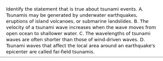 Identify the statement that is true about tsunami events. A. Tsunamis may be generated by underwater earthquakes, eruptions of island volcanoes, or submarine landslides. B. The velocity of a tsunami wave increases when the wave moves from open ocean to shallower water. C. The wavelengths of tsunami waves are often shorter than those of wind-driven waves. D. Tsunami waves that affect the local area around an earthquake's epicenter are called far-field tsunamis.