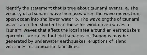 Identify the statement that is true about tsunami events. a. The velocity of a tsunami wave increases when the wave moves from open ocean into shallower water. b. The wavelengths of tsunami waves are often shorter than those for wind-driven waves. c. Tsunami waves that affect the local area around an earthquake's epicenter are called far-field tsunamis. d. Tsunamis may be generated by underwater earthquakes, eruptions of island volcanoes, or submarine landslides.