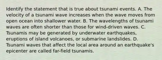 Identify the statement that is true about tsunami events. A. The velocity of a tsunami wave increases when the wave moves from open ocean into shallower water. B. The wavelengths of tsunami waves are often shorter than those for wind-driven waves. C. Tsunamis may be generated by underwater earthquakes, eruptions of island volcanoes, or submarine landslides. D. Tsunami waves that affect the local area around an earthquake's epicenter are called far-field tsunamis.