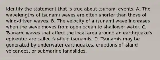 Identify the statement that is true about tsunami events. A. The wavelengths of tsunami waves are often shorter than those of wind-driven waves. B. The velocity of a tsunami wave increases when the wave moves from open ocean to shallower water. C. Tsunami waves that affect the local area around an earthquake's epicenter are called far-field tsunamis. D. Tsunamis may be generated by underwater earthquakes, eruptions of island volcanoes, or submarine landslides.