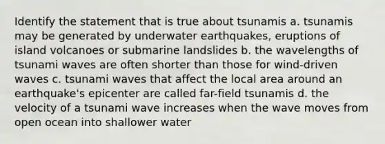 Identify the statement that is true about tsunamis a. tsunamis may be generated by underwater earthquakes, eruptions of island volcanoes or submarine landslides b. the wavelengths of tsunami waves are often shorter than those for wind-driven waves c. tsunami waves that affect the local area around an earthquake's epicenter are called far-field tsunamis d. the velocity of a tsunami wave increases when the wave moves from open ocean into shallower water