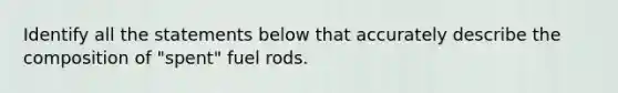 Identify all the statements below that accurately describe the composition of "spent" fuel rods.