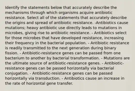 Identify the statements below that accurately describe the mechanisms through which organisms acquire antibiotic resistance. Select all of the statements that accurately describe the origins and spread of antibiotic resistance. -Antibiotics cause mutations; heavy antibiotic use directly leads to mutations in microbes, giving rise to antibiotic resistance. - Antibiotics select for those microbes that have developed resistance, increasing their frequency in the bacterial population. - Antibiotic resistance is readily transmitted to the next generation during binary fission. - Antibiotic-resistance genes can be passed from one bacterium to another by bacterial transformation. - Mutations are the ultimate source of antibiotic-resistance genes. - Antibiotic-resistance genes can be passed horizontally via bacterial conjugation. - Antibiotic-resistance genes can be passed horizontally via transduction. - Antibiotics cause an increase in the rate of horizontal gene transfer.