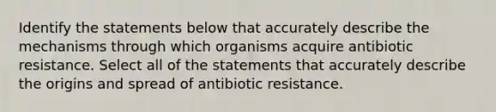 Identify the statements below that accurately describe the mechanisms through which organisms acquire antibiotic resistance. Select all of the statements that accurately describe the origins and spread of antibiotic resistance.