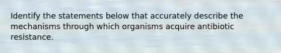 Identify the statements below that accurately describe the mechanisms through which organisms acquire antibiotic resistance.