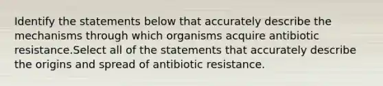 Identify the statements below that accurately describe the mechanisms through which organisms acquire antibiotic resistance.Select all of the statements that accurately describe the origins and spread of antibiotic resistance.