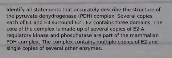 Identify all statements that accurately describe the structure of the pyruvate dehydrogenase (PDH) complex. Several copies each of E1 and E3 surround E2 . E2 contains three domains. The core of the complex is made up of several copies of E2 A regulatory kinase and phosphatase are part of the mammalian PDH complex. The complex contains multiple copies of E2 and single copies of several other enzymes.