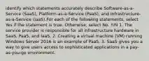 identify which statements accurately describe Software-as-a-Service (SaaS), Platform-as-a-Service (PaaS), and Infrastructure-as-a-Service (IaaS).For each of the following statements, select Yes if the statement is true. Otherwise, select No. Y/N 1. The service provider is responsible for all infrastructure hardware in SaaS, PaaS, and IaaS. 2. Creating a virtual machine (VM) running Windows Server 2016 is an example of PaaS. 3. SaaS gives you a way to give users access to sophisticated applications in a pay-as-you-go environment.