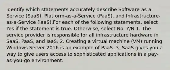 identify which statements accurately describe Software-as-a-Service (SaaS), Platform-as-a-Service (PaaS), and Infrastructure-as-a-Service (IaaS).For each of the following statements, select Yes if the statement is true. Otherwise, select No. Y/N 1. The service provider is responsible for all infrastructure hardware in SaaS, PaaS, and IaaS. 2. Creating a virtual machine (VM) running Windows Server 2016 is an example of PaaS. 3. SaaS gives you a way to give users access to sophisticated applications in a pay-as-you-go environment.