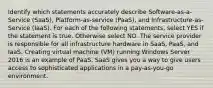 Identify which statements accurately describe Software-as-a-Service (SaaS), Platform-as-service (PaaS), and Infrastructure-as-Service (IaaS). For each of the following statements, select YES if the statement is true. Otherwise select NO. The service provider is responsible for all infrastructure hardware in SaaS, PaaS, and IaaS. Creating virtual machine (VM) running Windows Server 2016 is an example of PaaS. SaaS gives you a way to give users access to sophisticated applications in a pay-as-you-go environment.