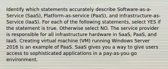 Identify which statements accurately describe Software-as-a-Service (SaaS), Platform-as-service (PaaS), and Infrastructure-as-Service (IaaS). For each of the following statements, select YES if the statement is true. Otherwise select NO. The service provider is responsible for all infrastructure hardware in SaaS, PaaS, and IaaS. Creating virtual machine (VM) running Windows Server 2016 is an example of PaaS. SaaS gives you a way to give users access to sophisticated applications in a pay-as-you-go environment.