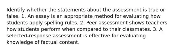 Identify whether the statements about the assessment is true or false. 1. An essay is an appropriate method for evaluating how students apply spelling rules. 2. Peer assessment shows teachers how students perform when compared to their classmates. 3. A selected-response assessment is effective for evaluating knowledge of factual content.