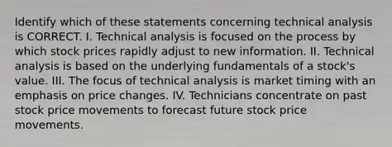 Identify which of these statements concerning technical analysis is CORRECT. I. Technical analysis is focused on the process by which stock prices rapidly adjust to new information. II. Technical analysis is based on the underlying fundamentals of a stock's value. III. The focus of technical analysis is market timing with an emphasis on price changes. IV. Technicians concentrate on past stock price movements to forecast future stock price movements.