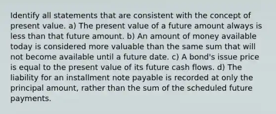 Identify all statements that are consistent with the concept of present value. a) The present value of a future amount always is less than that future amount. b) An amount of money available today is considered more valuable than the same sum that will not become available until a future date. c) A bond's issue price is equal to the present value of its future cash flows. d) The liability for an installment note payable is recorded at only the principal amount, rather than the sum of the scheduled future payments.