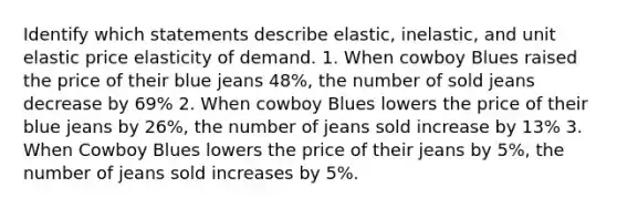 Identify which statements describe elastic, inelastic, and unit elastic price elasticity of demand. 1. When cowboy Blues raised the price of their blue jeans 48%, the number of sold jeans decrease by 69% 2. When cowboy Blues lowers the price of their blue jeans by 26%, the number of jeans sold increase by 13% 3. When Cowboy Blues lowers the price of their jeans by 5%, the number of jeans sold increases by 5%.