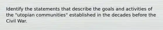 Identify the statements that describe the goals and activities of the "utopian communities" established in the decades before the Civil War.