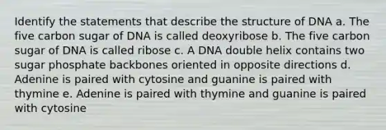 Identify the statements that describe the structure of DNA a. The five carbon sugar of DNA is called deoxyribose b. The five carbon sugar of DNA is called ribose c. A DNA double helix contains two sugar phosphate backbones oriented in opposite directions d. Adenine is paired with cytosine and guanine is paired with thymine e. Adenine is paired with thymine and guanine is paired with cytosine