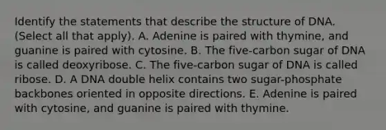 Identify the statements that describe the structure of DNA. (Select all that apply). A. Adenine is paired with thymine, and guanine is paired with cytosine. B. The five-carbon sugar of DNA is called deoxyribose. C. The five-carbon sugar of DNA is called ribose. D. A DNA double helix contains two sugar-phosphate backbones oriented in opposite directions. E. Adenine is paired with cytosine, and guanine is paired with thymine.