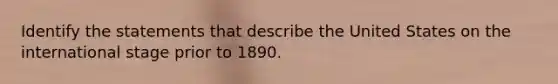 Identify the statements that describe the United States on the international stage prior to 1890.