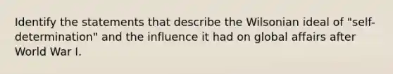 Identify the statements that describe the Wilsonian ideal of "self-determination" and the influence it had on global affairs after World War I.