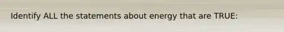 Identify ALL the statements about energy that are TRUE: