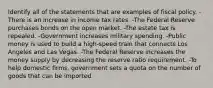 Identify all of the statements that are examples of fiscal policy. -There is an increase in income tax rates. -The Federal Reserve purchases bonds on the open market. -The estate tax is repealed. -Government increases military spending. -Public money is used to build a high-speed train that connects Los Angeles and Las Vegas. -The Federal Reserve increases the money supply by decreasing the reserve ratio requirement. -To help domestic firms, government sets a quota on the number of goods that can be imported.