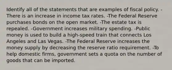 Identify all of the statements that are examples of fiscal policy. -There is an increase in income tax rates. -The Federal Reserve purchases bonds on the open market. -The estate tax is repealed. -Government increases military spending. -Public money is used to build a high-speed train that connects Los Angeles and Las Vegas. -The Federal Reserve increases the money supply by decreasing the reserve ratio requirement. -To help domestic firms, government sets a quota on the number of goods that can be imported.