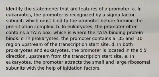 Identify the statements that are features of a promoter. a. In eukaryotes, the promoter is recognized by a sigma factor subunit, which must bind to the promoter before forming the preinitiation complex. b. In eukaryotes, the promoter often contains a TATA box, which is where the TATA‑binding protein binds. c. In prokaryotes, the promoter contains a -35 and -10 region upstream of the transcription start site. d. In both prokaryotes and eukaryotes, the promoter is located in the 5′5′ direction, upstream from the transcription start site. e. In eukaryotes, the promoter attracts the small and large ribosomal subunits with the help of initiation factors.