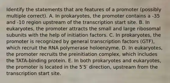 Identify the statements that are features of a promoter (possibly multiple correct). A. In prokaryotes, the promoter contains a -35 and -10 region upstream of the transcription start site. B. In eukaryotes, the promoter attracts the small and large ribosomal subunits with the help of initiation factors. C. In prokaryotes, the promoter is recognized by general transcription factors (GTF), which recruit the RNA polymerase holoenzyme. D. In eukaryotes, the promoter recruits the preinitiation complex, which includes the TATA‑binding protein. E. In both prokaryotes and eukaryotes, the promoter is located in the 5′5′ direction, upstream from the transcription start site.