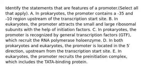 Identify the statements that are features of a promoter.(Select all that apply). A. In prokaryotes, the promoter contains a -35 and -10 region upstream of the transcription start site. B. In eukaryotes, the promoter attracts the small and large ribosomal subunits with the help of initiation factors. C. In prokaryotes, the promoter is recognized by general transcription factors (GTF), which recruit the RNA polymerase holoenzyme. D. In both prokaryotes and eukaryotes, the promoter is located in the 5′ direction, upstream from the transcription start site. E. In eukaryotes, the promoter recruits the preinitiation complex, which includes the TATA‑binding protein.