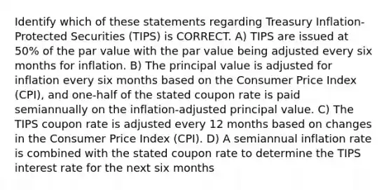 Identify which of these statements regarding Treasury Inflation-Protected Securities (TIPS) is CORRECT. A) TIPS are issued at 50% of the par value with the par value being adjusted every six months for inflation. B) The principal value is adjusted for inflation every six months based on the Consumer Price Index (CPI), and one-half of the stated coupon rate is paid semiannually on the inflation-adjusted principal value. C) The TIPS coupon rate is adjusted every 12 months based on changes in the Consumer Price Index (CPI). D) A semiannual inflation rate is combined with the stated coupon rate to determine the TIPS interest rate for the next six months