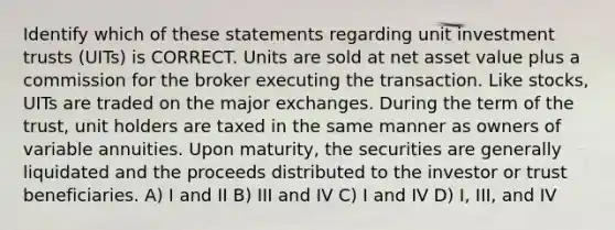 Identify which of these statements regarding unit investment trusts (UITs) is CORRECT. Units are sold at net asset value plus a commission for the broker executing the transaction. Like stocks, UITs are traded on the major exchanges. During the term of the trust, unit holders are taxed in the same manner as owners of variable annuities. Upon maturity, the securities are generally liquidated and the proceeds distributed to the investor or trust beneficiaries. A) I and II B) III and IV C) I and IV D) I, III, and IV