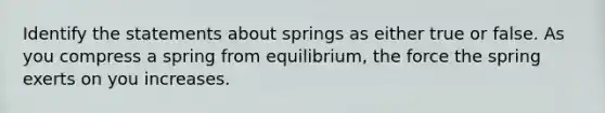 Identify the statements about springs as either true or false. As you compress a spring from equilibrium, the force the spring exerts on you increases.