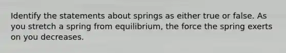 Identify the statements about springs as either true or false. As you stretch a spring from equilibrium, the force the spring exerts on you decreases.