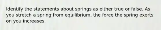 Identify the statements about springs as either true or false. As you stretch a spring from equilibrium, the force the spring exerts on you increases.