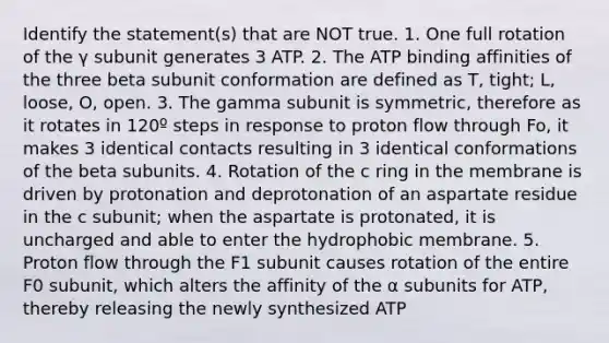 Identify the statement(s) that are NOT true. 1. One full rotation of the γ subunit generates 3 ATP. 2. The ATP binding affinities of the three beta subunit conformation are defined as T, tight; L, loose, O, open. 3. The gamma subunit is symmetric, therefore as it rotates in 120º steps in response to proton flow through Fo, it makes 3 identical contacts resulting in 3 identical conformations of the beta subunits. 4. Rotation of the c ring in the membrane is driven by protonation and deprotonation of an aspartate residue in the c subunit; when the aspartate is protonated, it is uncharged and able to enter the hydrophobic membrane. 5. Proton flow through the F1 subunit causes rotation of the entire F0 subunit, which alters the affinity of the α subunits for ATP, thereby releasing the newly synthesized ATP