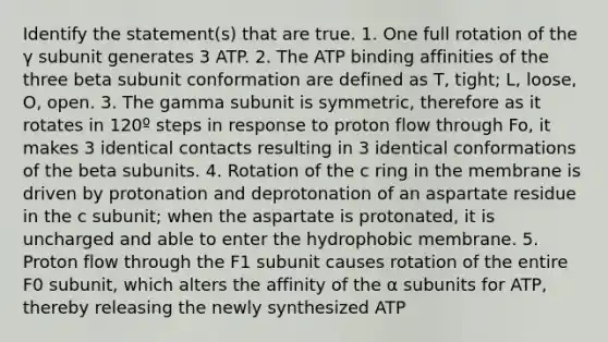 Identify the statement(s) that are true. 1. One full rotation of the γ subunit generates 3 ATP. 2. The ATP binding affinities of the three beta subunit conformation are defined as T, tight; L, loose, O, open. 3. The gamma subunit is symmetric, therefore as it rotates in 120º steps in response to proton flow through Fo, it makes 3 identical contacts resulting in 3 identical conformations of the beta subunits. 4. Rotation of the c ring in the membrane is driven by protonation and deprotonation of an aspartate residue in the c subunit; when the aspartate is protonated, it is uncharged and able to enter the hydrophobic membrane. 5. Proton flow through the F1 subunit causes rotation of the entire F0 subunit, which alters the affinity of the α subunits for ATP, thereby releasing the newly synthesized ATP