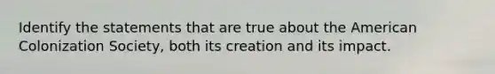 Identify the statements that are true about the American Colonization Society, both its creation and its impact.