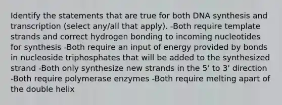 Identify the statements that are true for both DNA synthesis and transcription (select any/all that apply). -Both require template strands and correct hydrogen bonding to incoming nucleotides for synthesis -Both require an input of energy provided by bonds in nucleoside triphosphates that will be added to the synthesized strand -Both only synthesize new strands in the 5' to 3' direction -Both require polymerase enzymes -Both require melting apart of the double helix