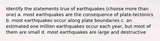 Identify the statements true of earthquakes (choose more than one) a. most earthquakes are the consequence of plate-tectonics b. most earthquakes occur along plate boundaries c. an estimated one million earthquakes occur each year, but most of them are small d. most earthquakes are large and destructive