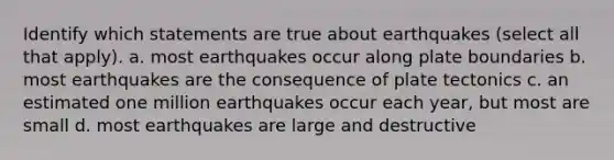 Identify which statements are true about earthquakes (select all that apply). a. most earthquakes occur along plate boundaries b. most earthquakes are the consequence of plate tectonics c. an estimated one million earthquakes occur each year, but most are small d. most earthquakes are large and destructive