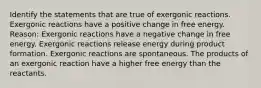 Identify the statements that are true of exergonic reactions. Exergonic reactions have a positive change in free energy. Reason: Exergonic reactions have a negative change in free energy. Exergonic reactions release energy during product formation. Exergonic reactions are spontaneous. The products of an exergonic reaction have a higher free energy than the reactants.