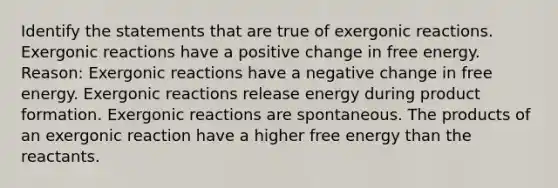 Identify the statements that are true of exergonic reactions. Exergonic reactions have a positive change in free energy. Reason: Exergonic reactions have a negative change in free energy. Exergonic reactions release energy during product formation. Exergonic reactions are spontaneous. The products of an exergonic reaction have a higher free energy than the reactants.