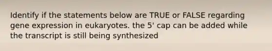 Identify if the statements below are TRUE or FALSE regarding gene expression in eukaryotes. the 5' cap can be added while the transcript is still being synthesized