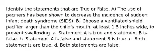 Identify the statements that are True or False. A) The use of pacifiers has been shown to decrease the incidence of sudden infant death syndrome (SIDS). B) Choose a ventilated shield pacifier larger than the child's mouth, at least 1.5 inches wide, to prevent swallowing. a. Statement A is true and statement B is false. b. Statement A is false and statement B is true. c. Both statements are true. d. Both statements are false.