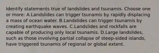 Identify statements true of landslides and tsunamis. Choose one or more: A.Landslides can trigger tsunamis by rapidly displacing a mass of ocean water. B.Landslides can trigger tsunamis by creating earthquake waves. C.Landslides and rockfalls are capable of producing only local tsunamis. D.Large landslides, such as those involving partial collapse of steep-sided islands, have triggered tsunamis of regional or global extent.