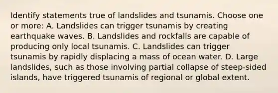 Identify statements true of landslides and tsunamis. Choose one or more: A. Landslides can trigger tsunamis by creating earthquake waves. B. Landslides and rockfalls are capable of producing only local tsunamis. C. Landslides can trigger tsunamis by rapidly displacing a mass of ocean water. D. Large landslides, such as those involving partial collapse of steep-sided islands, have triggered tsunamis of regional or global extent.