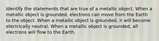 Identify the statements that are true of a metallic object. When a metallic object is grounded, electrons can move from the Earth to the object. When a metallic object is grounded, it will become electrically neutral. When a metallic object is grounded, all electrons will flow to the Earth.