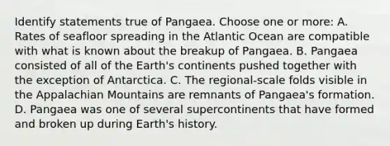 Identify statements true of Pangaea. Choose one or more: A. Rates of seafloor spreading in the Atlantic Ocean are compatible with what is known about the breakup of Pangaea. B. Pangaea consisted of all of the Earth's continents pushed together with the exception of Antarctica. C. The regional-scale folds visible in the Appalachian Mountains are remnants of Pangaea's formation. D. Pangaea was one of several supercontinents that have formed and broken up during Earth's history.