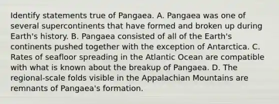 Identify statements true of Pangaea. A. Pangaea was one of several supercontinents that have formed and broken up during Earth's history. B. Pangaea consisted of all of the Earth's continents pushed together with the exception of Antarctica. C. Rates of seafloor spreading in the Atlantic Ocean are compatible with what is known about the breakup of Pangaea. D. The regional-scale folds visible in the Appalachian Mountains are remnants of Pangaea's formation.